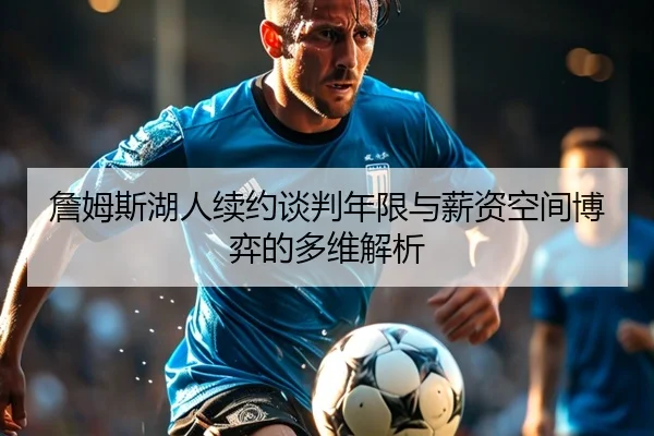 詹姆斯湖人续约谈判年限与薪资空间博弈的多维解析