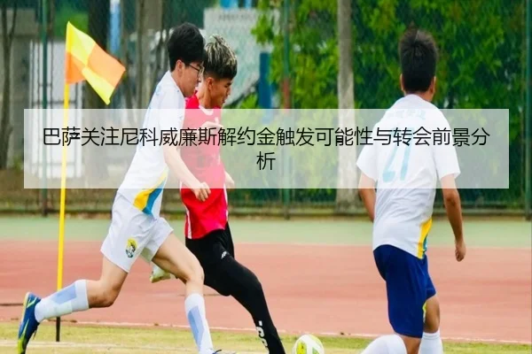 巴萨关注尼科威廉斯解约金触发可能性与转会前景分析