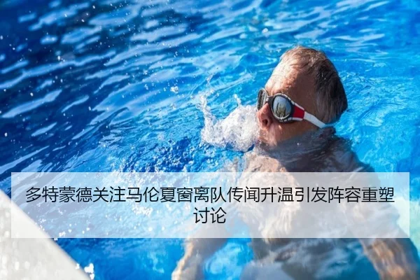 多特蒙德关注马伦夏窗离队传闻升温引发阵容重塑讨论
