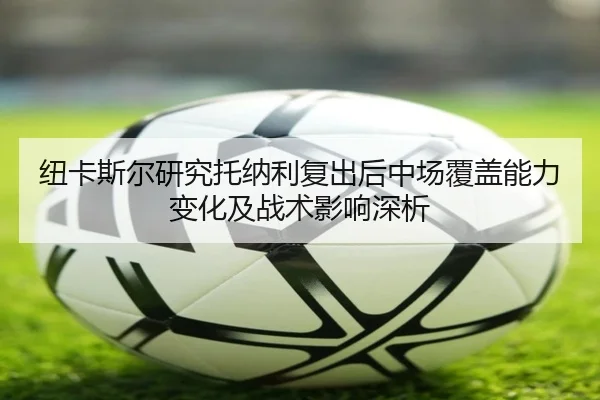 纽卡斯尔研究托纳利复出后中场覆盖能力变化及战术影响深析